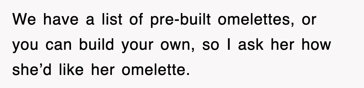 We have a list of pre-built omelettes, or you can build your own, so I ask her how she’d like her omelette.