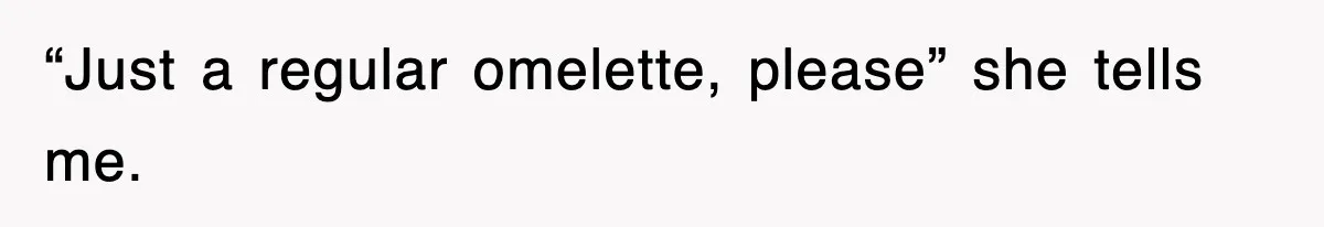 “Just a regular omelette, please” she tells me.