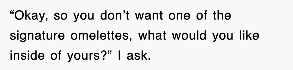 “Okay, so you don’t want one of the signature omelettes, what would you like inside of yours?” I ask.