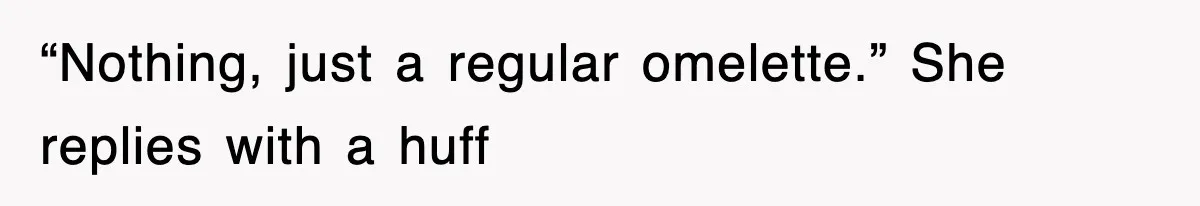 “Nothing, just a regular omelette.” She replies with a huff