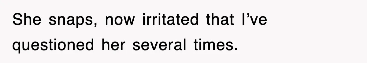 She snaps, now irritated that I’ve questioned her several times.