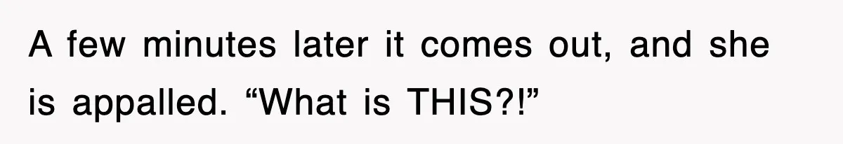 A few minutes later it comes out, and she is appalled. “What is THIS?!”