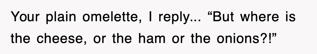 Your plain omelette, I reply... “But where is the cheese, or the ham or the onions?!”