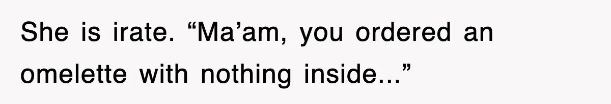 She is irate. “Ma’am, you ordered an omelette with nothing inside...”