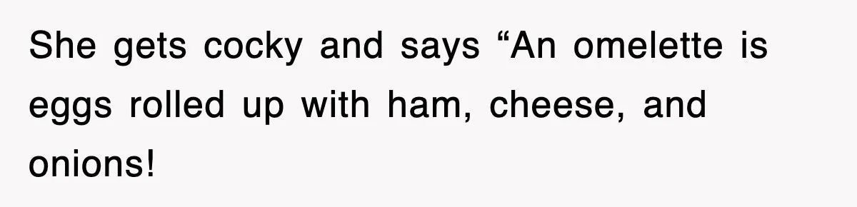 She gets cocky and says “An omelette is eggs rolled up with ham, cheese, and onions!