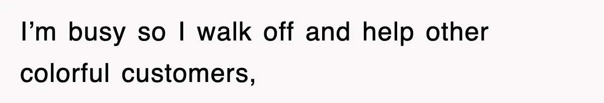 I’m busy so I walk off and help other colorful customers,