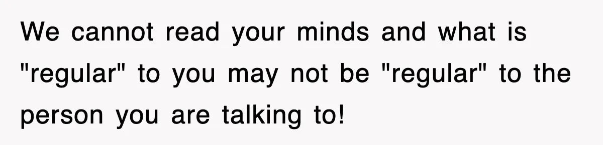 We cannot read your minds and what is "regular" to you may not be "regular" to the person you are talking to!