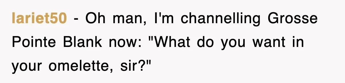 lariet50 − Oh man, I'm channelling Grosse Pointe Blank now: "What do you want in your omelette, sir?"