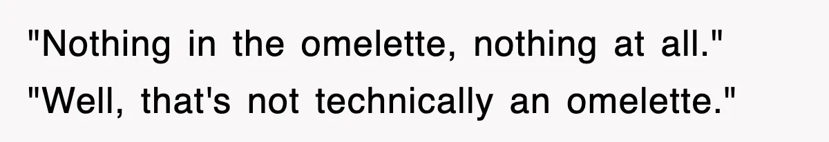 "Nothing in the omelette, nothing at all." "Well, that's not technically an omelette."