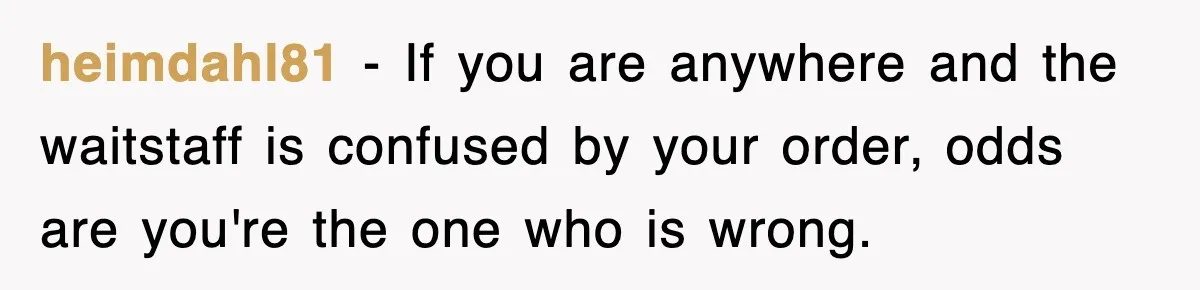 heimdahl81 − If you are anywhere and the waitstaff is confused by your order, odds are you're the one who is wrong.