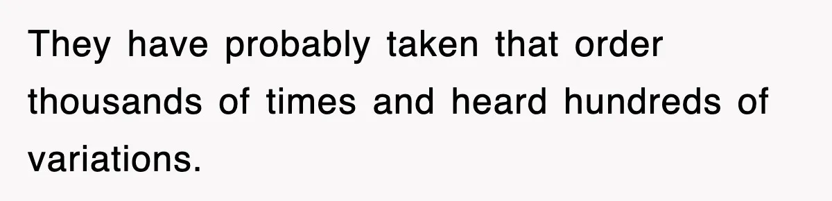 They have probably taken that order thousands of times and heard hundreds of variations.