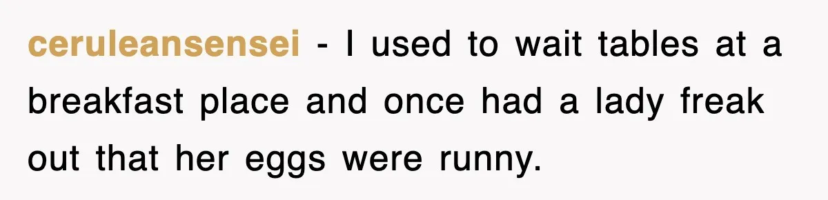 ceruleansensei − I used to wait tables at a breakfast place and once had a lady freak out that her eggs were runny.