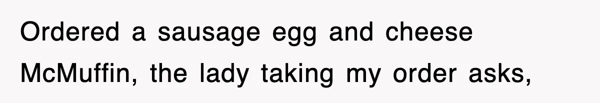 Ordered a sausage egg and cheese McMuffin, the lady taking my order asks,