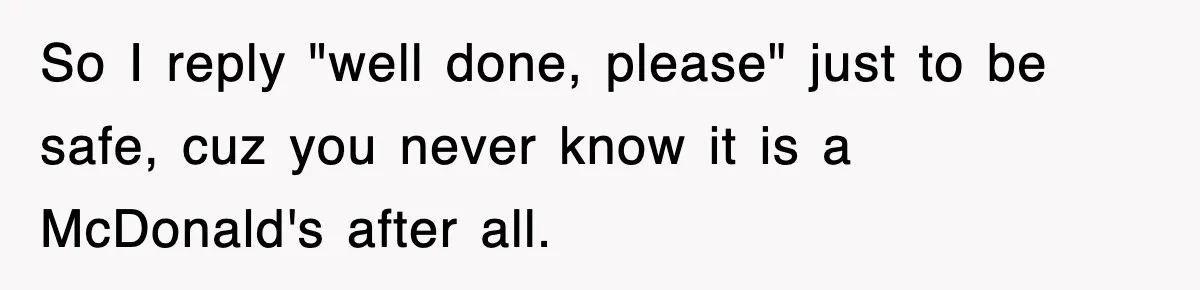 So I reply "well done, please" just to be safe, cuz you never know it is a McDonald's after all.