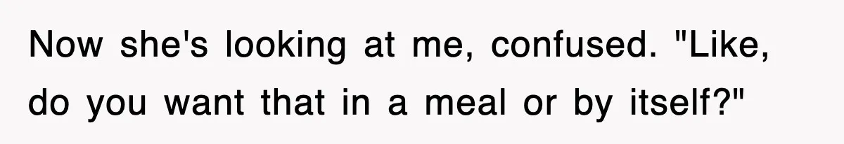 Now she's looking at me, confused. "Like, do you want that in a meal or by itself?"