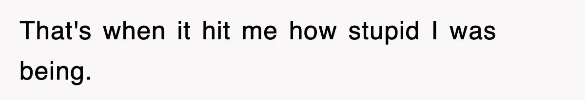 That's when it hit me how stupid I was being.