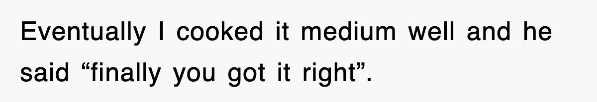 Eventually I cooked it medium well and he said “finally you got it right”.