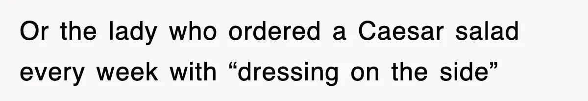 Or the lady who ordered a Caesar salad every week with “dressing on the side”