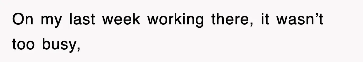 On my last week working there, it wasn’t too busy,