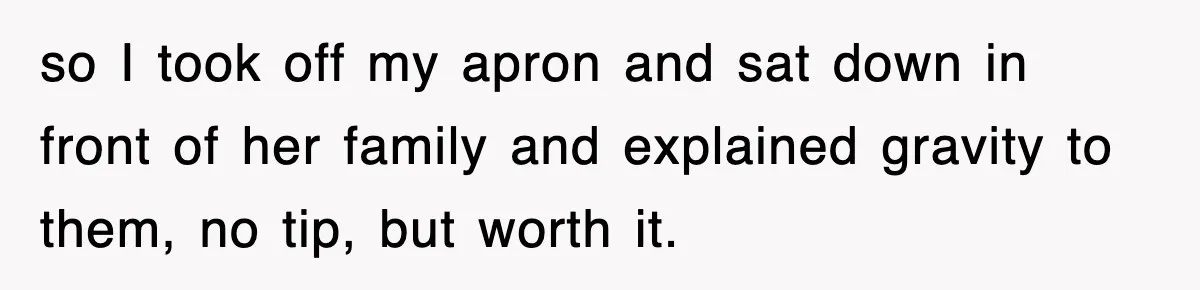 so I took off my apron and sat down in front of her family and explained gravity to them, no tip, but worth it.