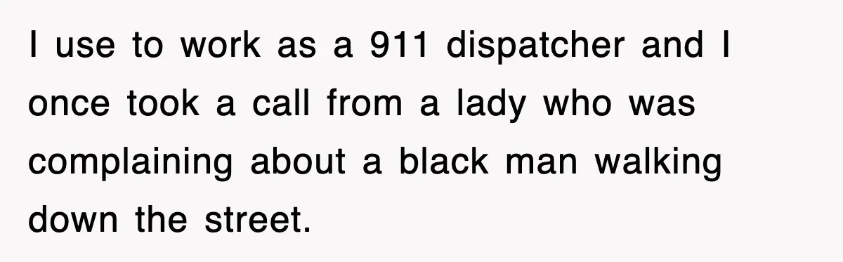 I use to work as a 911 dispatcher and I once took a call from a lady who was complaining about a black man walking down the street.
