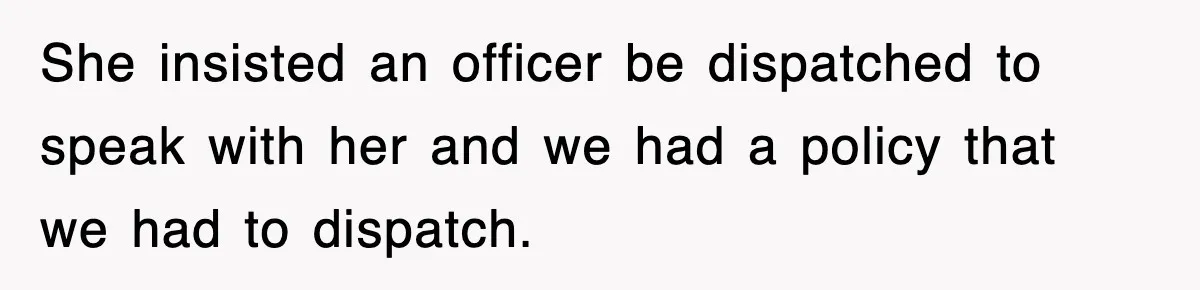 She insisted an officer be dispatched to speak with her and we had a policy that we had to dispatch.
