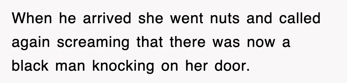 When he arrived she went nuts and called again screaming that there was now a black man knocking on her door.