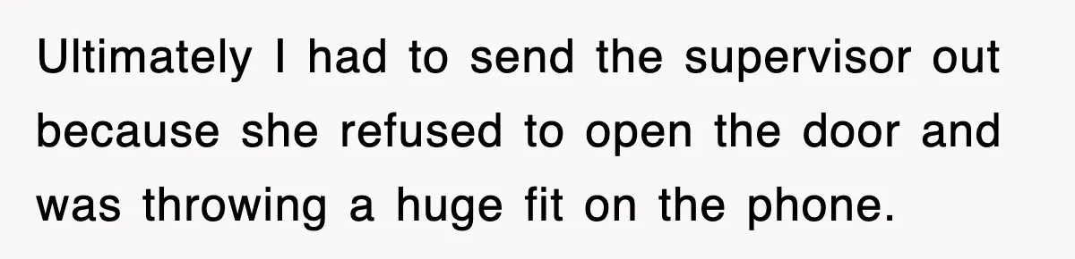 Ultimately I had to send the supervisor out because she refused to open the door and was throwing a huge fit on the phone.