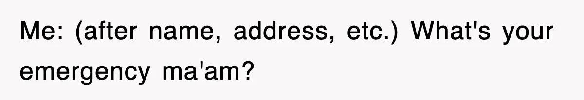 Me: (after name, address, etc.) What's your emergency ma'am?