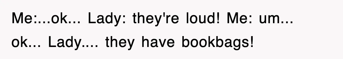 Me:...ok... Lady: they're loud! Me: um... ok... Lady.... they have bookbags!