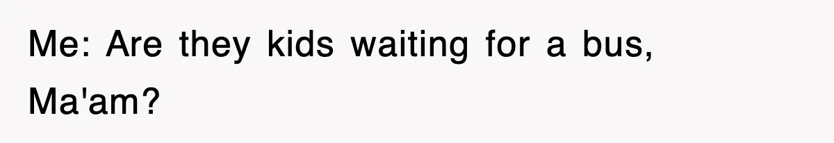 Me: Are they kids waiting for a bus, Ma'am?