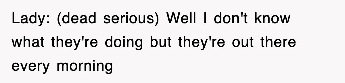 Lady: (dead serious) Well I don't know what they're doing but they're out there every morning