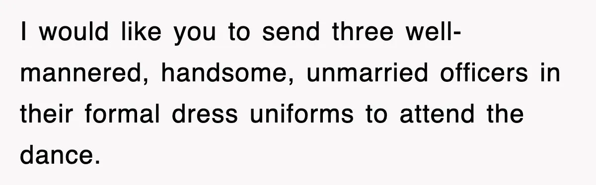 I would like you to send three well-mannered, handsome, unmarried officers in their formal dress uniforms to attend the dance.