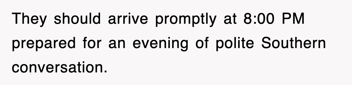 They should arrive promptly at 8:00 PM prepared for an evening of polite Southern conversation.
