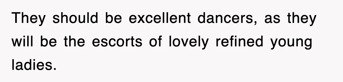 They should be excellent dancers, as they will be the escorts of lovely refined young ladies.