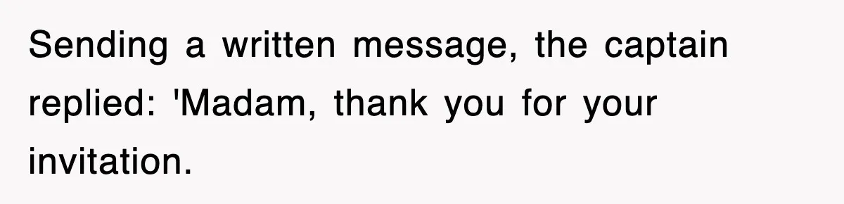 Sending a written message, the captain replied: 'Madam, thank you for your invitation.