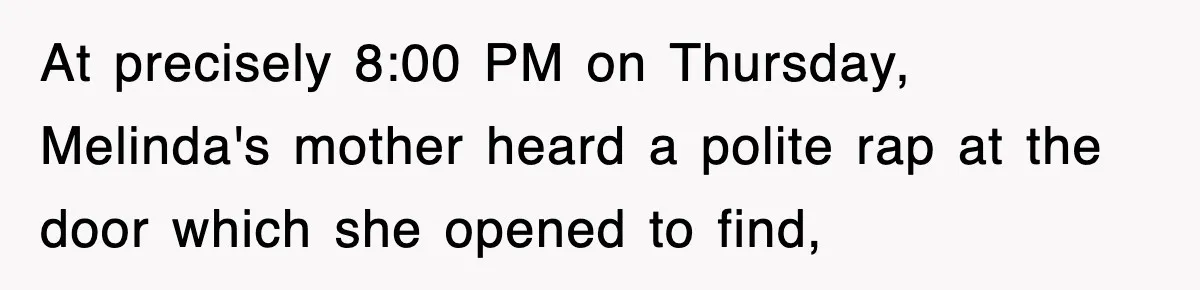 At precisely 8:00 PM on Thursday, Melinda's mother heard a polite rap at the door which she opened to find,