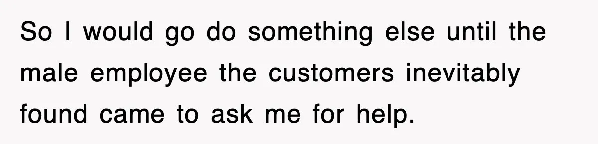 So I would go do something else until the male employee the customers inevitably found came to ask me for help.