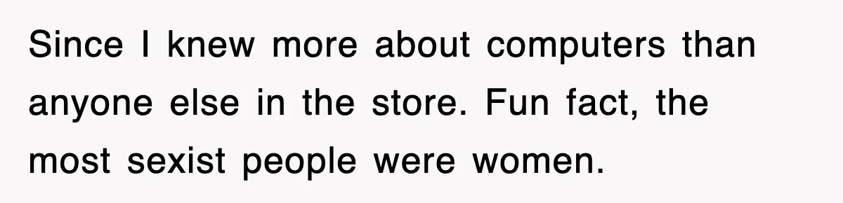 Since I knew more about computers than anyone else in the store. Fun fact, the most sexist people were women.