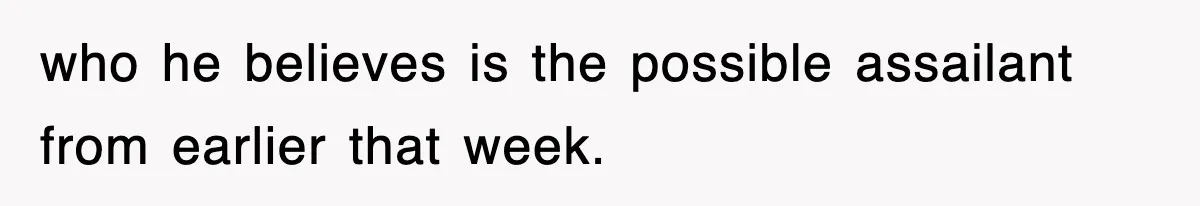 who he believes is the possible assailant from earlier that week.