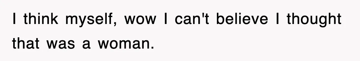 I think myself, wow I can't believe I thought that was a woman.