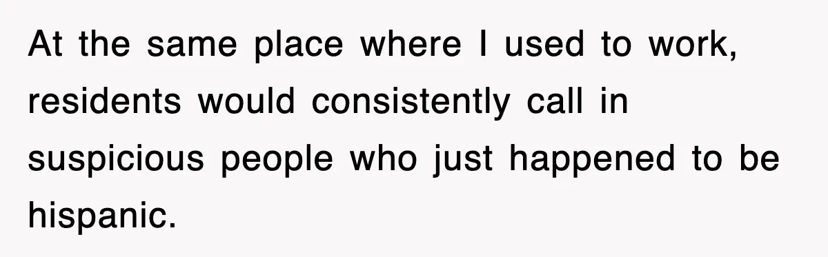 At the same place where I used to work, residents would consistently call in suspicious people who just happened to be hispanic.