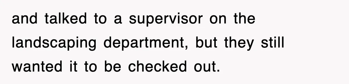 and talked to a supervisor on the landscaping department, but they still wanted it to be checked out.