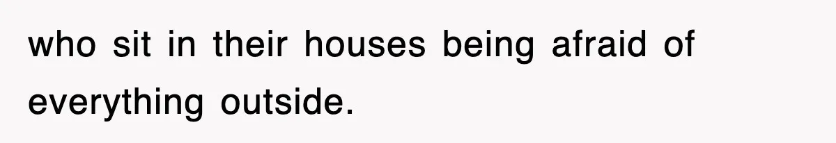 who sit in their houses being afraid of everything outside.