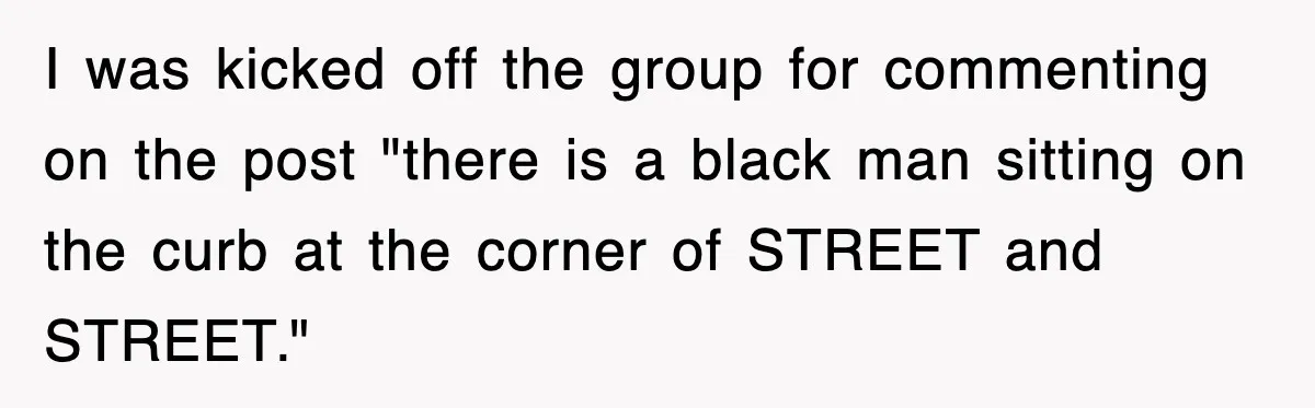 I was kicked off the group for commenting on the post "there is a black man sitting on the curb at the corner of STREET and STREET."