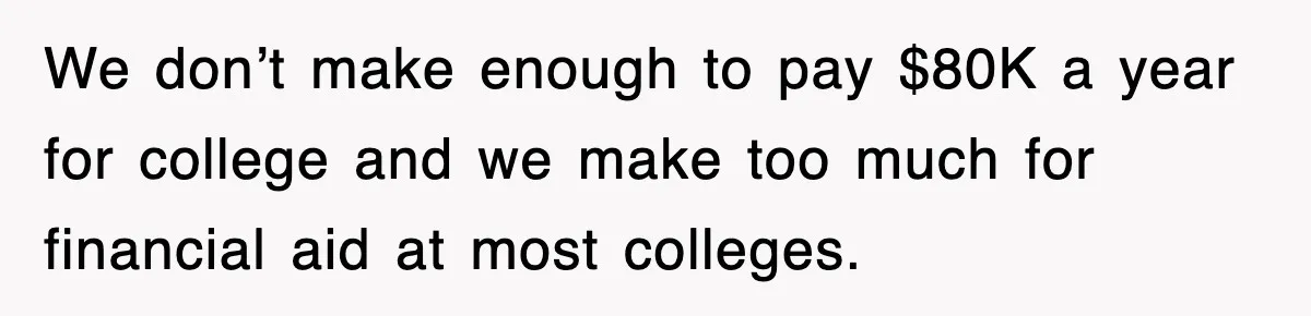 We don’t make enough to pay $80K a year for college and we make too much for financial aid at most colleges.