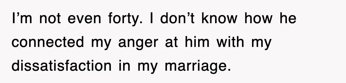 I’m not even forty. I don’t know how he connected my anger at him with my dissatisfaction in my marriage.