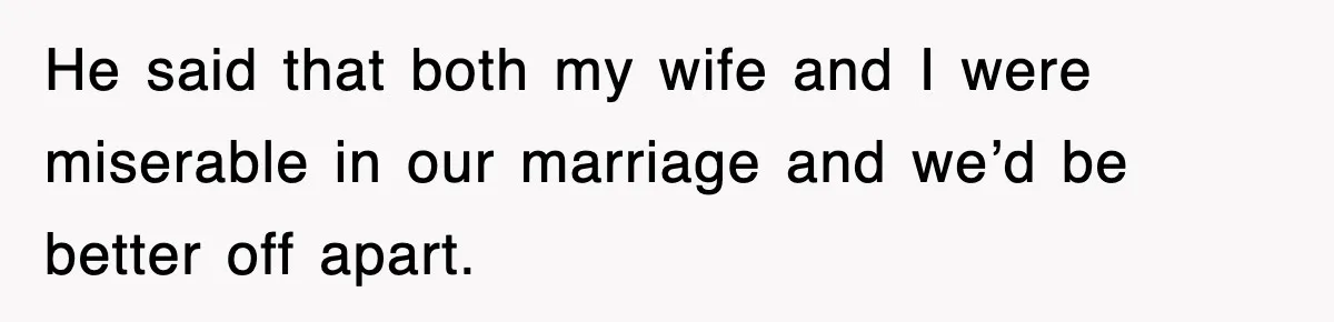 He said that both my wife and I were miserable in our marriage and we’d be better off apart.