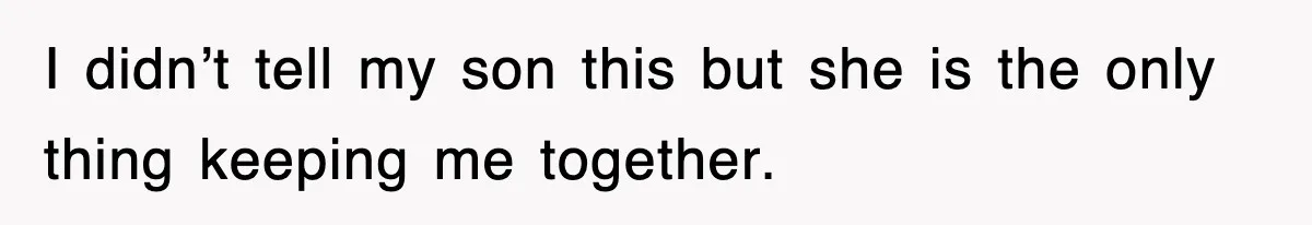 I didn’t tell my son this but she is the only thing keeping me together.