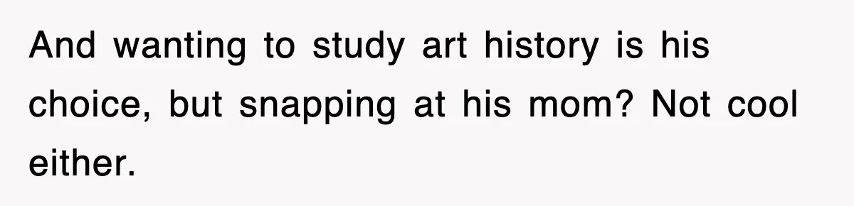 And wanting to study art history is his choice, but snapping at his mom? Not cool either.
